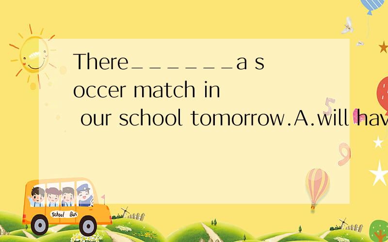 There______a soccer match in our school tomorrow.A.will have.B.will be C.was D.is