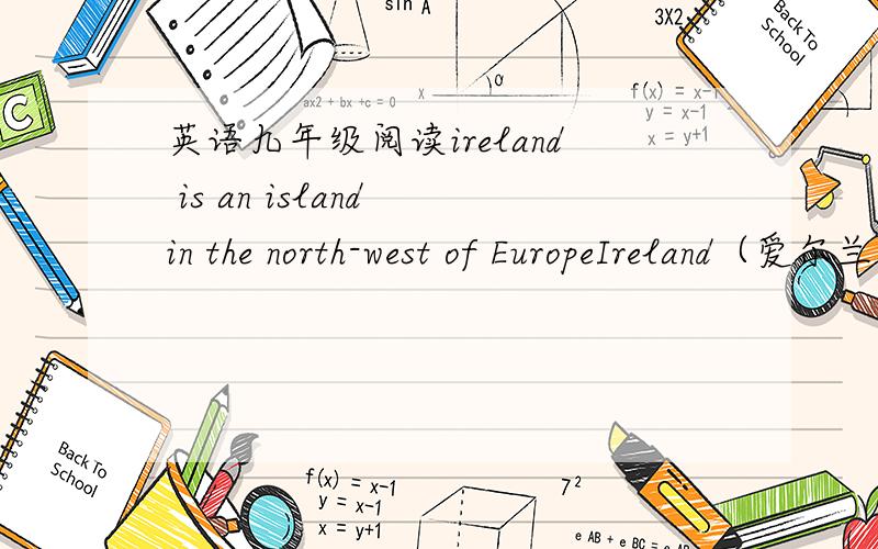 英语九年级阅读ireland is an island in the north-west of EuropeIreland（爱尔兰） is an island in the north-west of Europe.It is the third largest island inEurope and the twentieth largest island on Earth.Ireland is a country with a rich cu