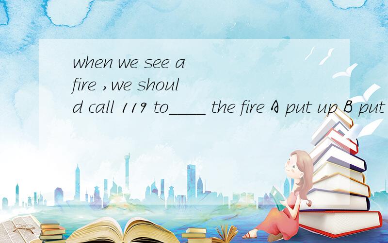 when we see a fire ,we should call 119 to____ the fire A put up B put off C put down D put out