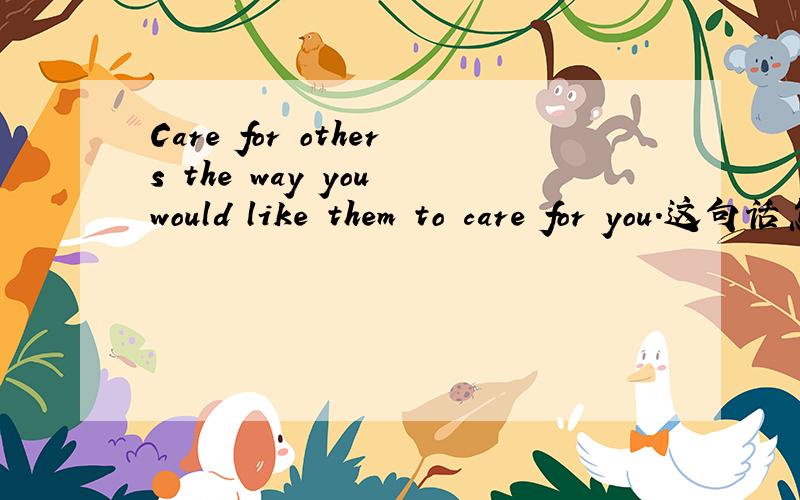Care for others the way you would like them to care for you.这句话怎麽翻译啊?谢谢大家了,帮帮忙吧