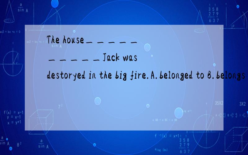 The house__________Jack was destoryed in the big fire.A.belonged to B.belongs toC.to belong to请说出为什么???