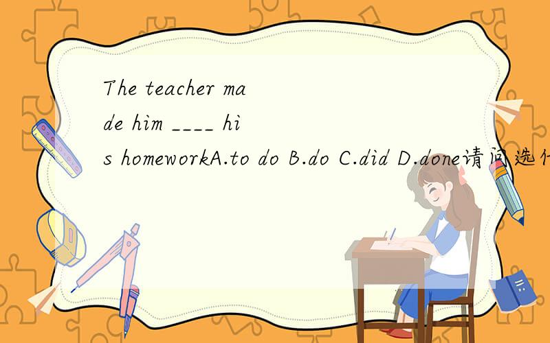The teacher made him ____ his homeworkA.to do B.do C.did D.done请问选什么?为什么?（尤其帮我解释一下为什么不选 D）