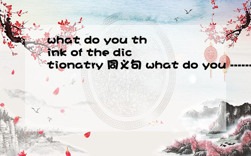 what do you think of the dictionatry 同义句 what do you -------- -------- the dictionary