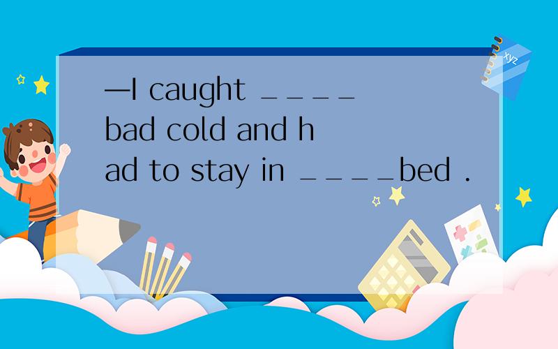 —I caught ____bad cold and had to stay in ____bed .