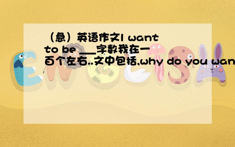 （急）英语作文l want to be ___字数我在一百个左右..文中包括,why do you want to be __?how do you want to be __?what?顺便把大致的中文意思给我讲一遍啊