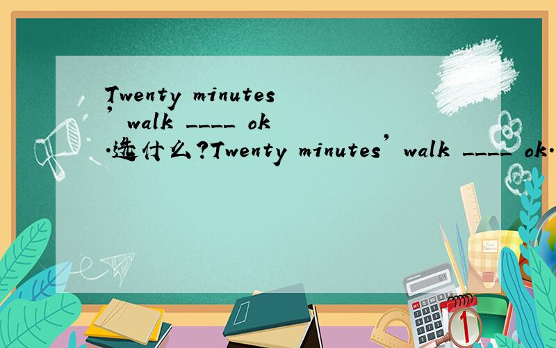 Twenty minutes' walk ____ ok.选什么?Twenty minutes' walk ____ ok.A.are B.can C.may D.is