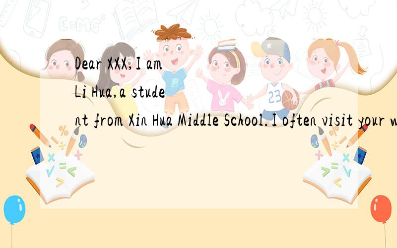 Dear XXX,I am Li Hua,a student from Xin Hua Middle School.I often visit your website.I am very