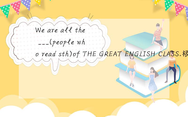 We are all the ___(people who read sth)of THE GREAT ENGLISH CLASS.根据句意及括号内所给英语解释,用单词的适当形式填空,使句意完整、正确.