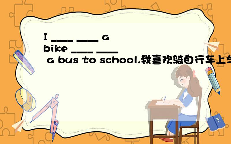 I ____ ____ a bike ____ ____ a bus to school.我喜欢骑自行车上学,而不喜欢坐公交车