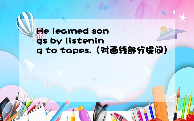 He learned songs by listening to tapes.（对画线部分提问）
