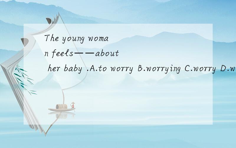 The young woman feels——about her baby .A.to worry B.worrying C.worry D.worried