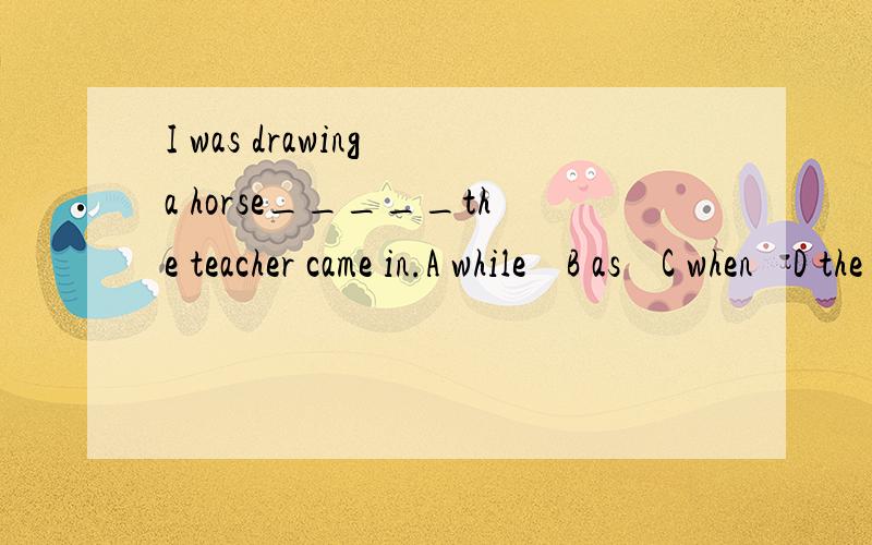 I was drawing a horse_____the teacher came in.A while    B as    C when    D the moment为什么?请说明原因.谢谢!