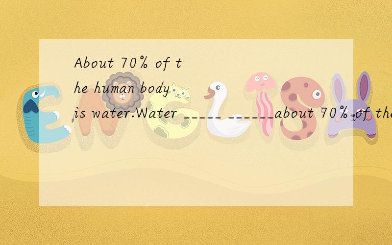About 70% of the human body is water.Water _____ ______about 70% of the human body同义句转换.