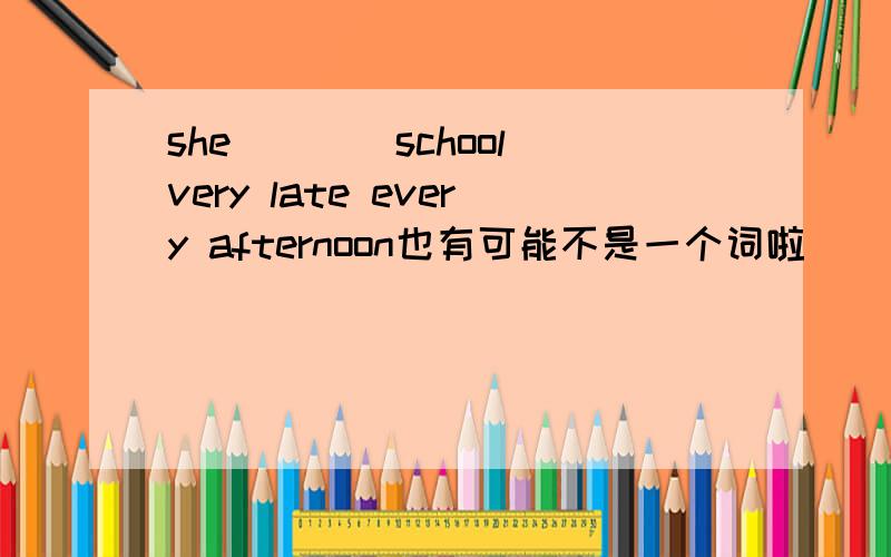 she____school very late every afternoon也有可能不是一个词啦