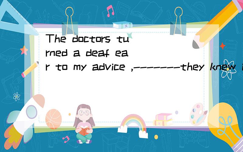 The doctors turned a deaf ear to my advice ,-------they knew it