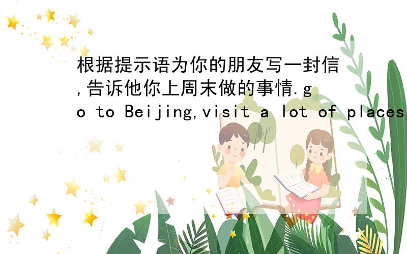 根据提示语为你的朋友写一封信,告诉他你上周末做的事情.go to Beijing,visit a lot of places,take p根据提示语为你的朋友写一封信,告诉他你上周末做的事情.go to Beijing,visit a lot of places,take photos,walk,b