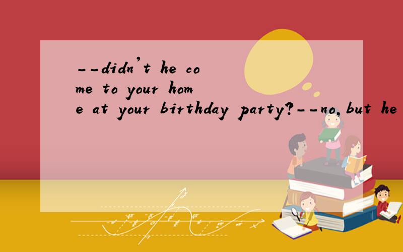 --didn't he come to your home at your birthday party?--no,but he ()A.ought to doB,ought to haveCought to be
