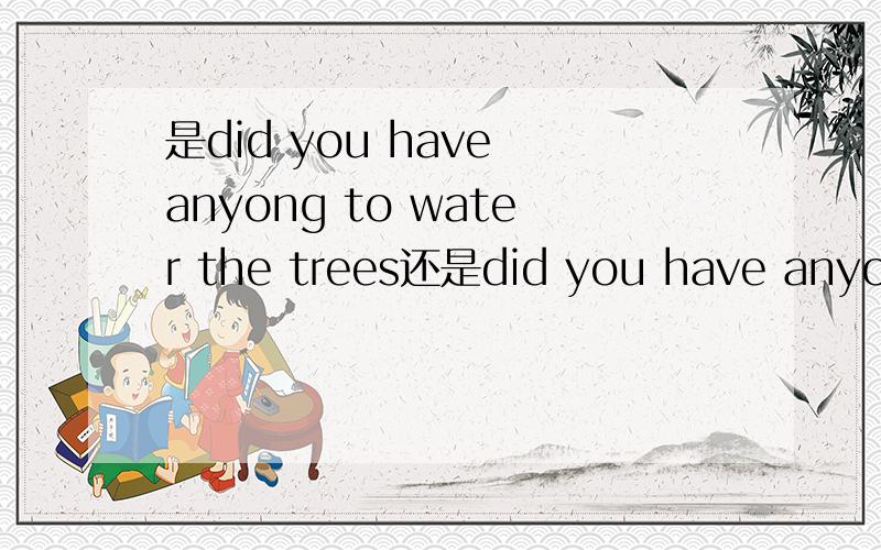 是did you have anyong to water the trees还是did you have anyong water the trees