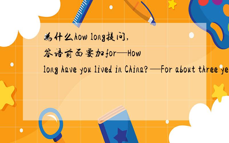 为什么how long提问,答语前面要加for—How long have you lived in China?—For about three years.为什么答语前面用for啊?