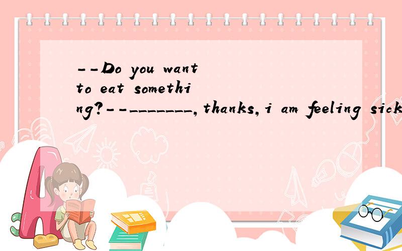 --Do you want to eat something?--_______,thanks,i am feeling sick now.i don't feel like.a.yes,eating somethingb.no,to eat anythingc.yes,to eat anythingd.no,eating anything