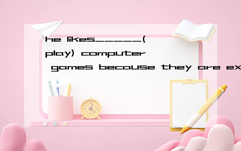 he likes_____(play) computer games because they are exciting