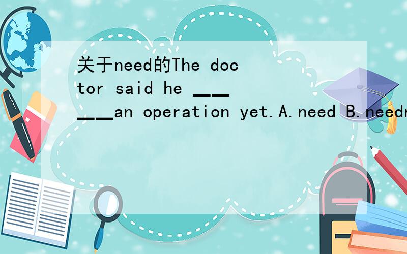 关于need的The doctor said he ▁▁▁▁an operation yet.A.need B.needn’t C.needed not D.didn’t need是选B还是D请说明理由!