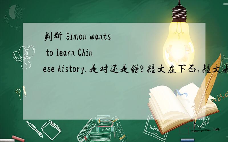 判断 Simon wants to learn Chinese history.是对还是错?短文在下面,短文如下：simon wants to find a book on Chinese history,He wants to learn Chinese and know more about China.是判断那个句子是对还是错