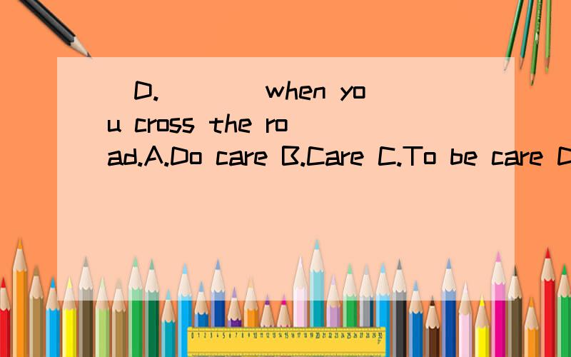 (D.)___when you cross the road.A.Do care B.Care C.To be care D.Do be carefull (D.)___when you cross the road.A.Do careB.CareC.To be careD.Do be carefull