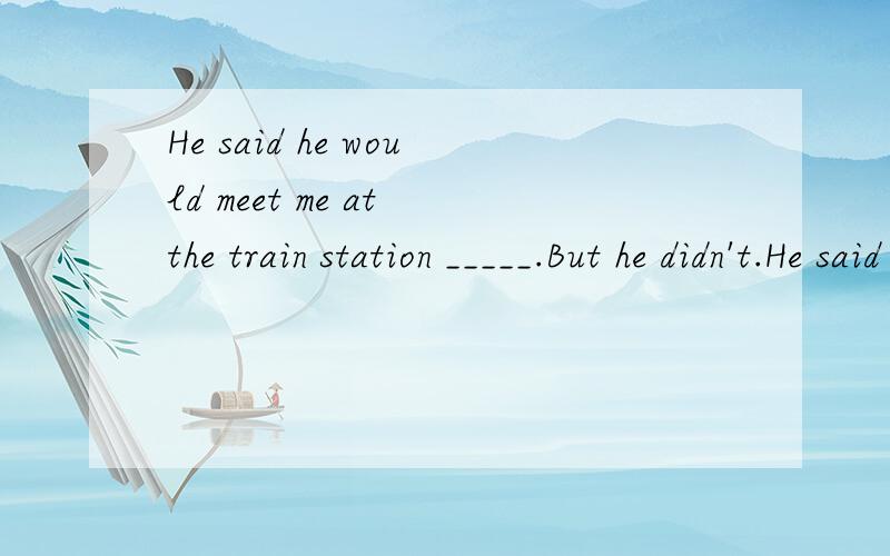 He said he would meet me at the train station _____.But he didn't.He said he would meet me at the train station _____.But he didn't.A.the next B.today C.this day D.next day要有理由,明天就要期末考了