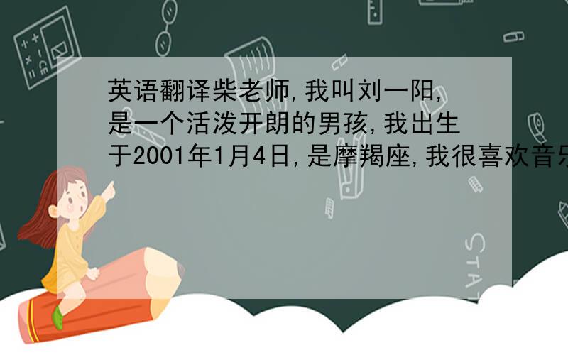 英语翻译柴老师,我叫刘一阳,是一个活泼开朗的男孩,我出生于2001年1月4日,是摩羯座,我很喜欢音乐,计算机,喜欢吃香蕉,最崇拜王力宏