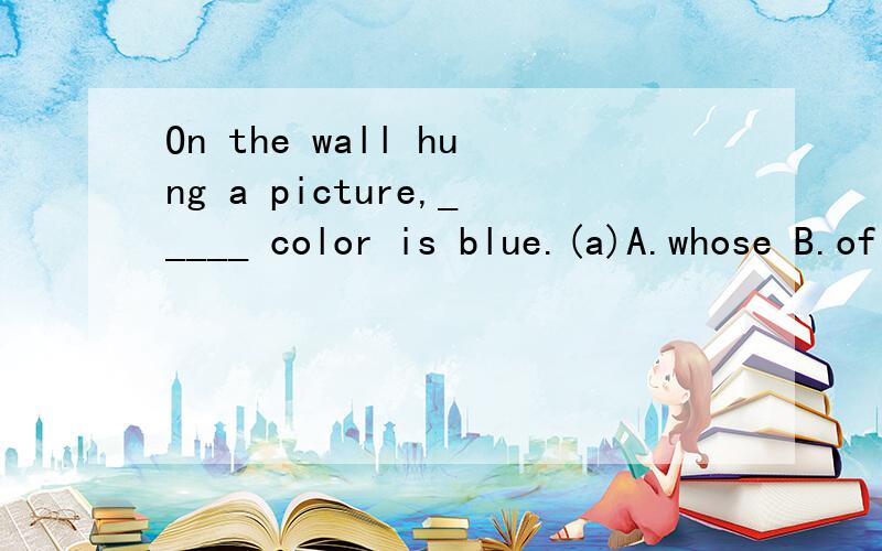 On the wall hung a picture,_____ color is blue.(a)A.whose B.of which C.which D.its我记得whose好像是用来形容某人的啊 4l，麻烦你看清楚题目………………