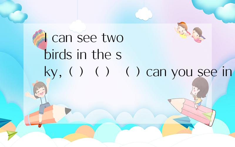 I can see two birds in the sky,（ ）（ ） （ ）can you see in the sky?三个空填什么还有一个,水怎样循环往复,先是water,用英语回答啊,然后呢,water—（ ）—（ ）－（ ）again sun The out comes,连词成句,怎样