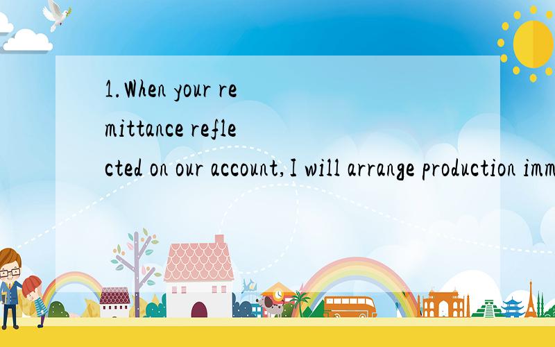 1.When your remittance reflected on our account,I will arrange production immediately.2.When your remittance is reflected on our account,I will arrange production immediatedly.疑问：句1从句部分为过去分词的独立结构.句2从句部分