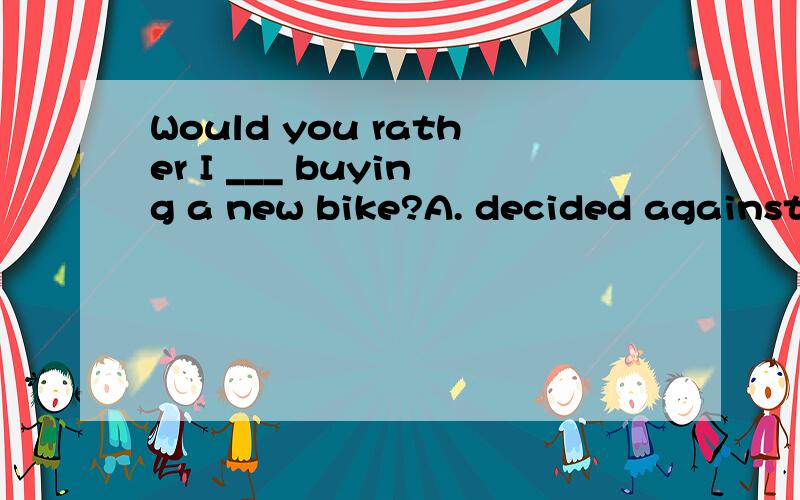 Would you rather I ___ buying a new bike?A. decided against B. will decide against C. have decided against D. shall decide against选什么?为什么?谢谢!