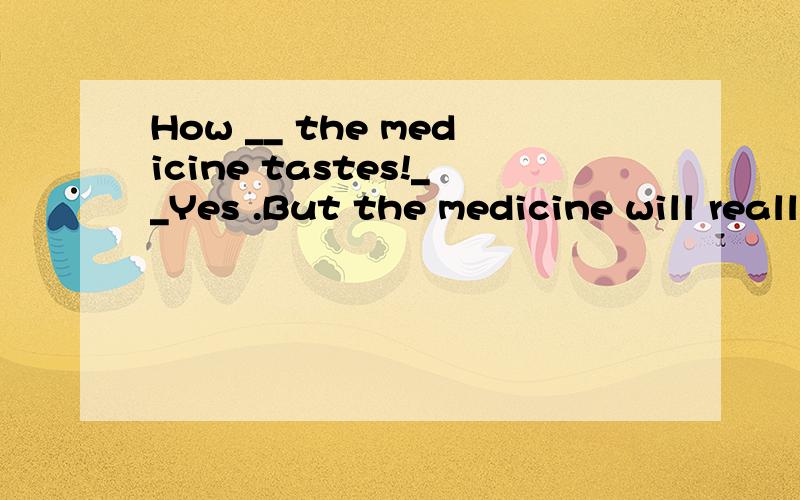 How __ the medicine tastes!__Yes .But the medicine will really work soon after you teke it .A、terrible B\ delicious C、sweet D、nice