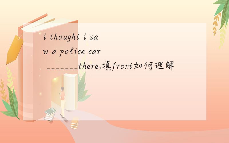 i thought i saw a police car _______there,填front如何理解