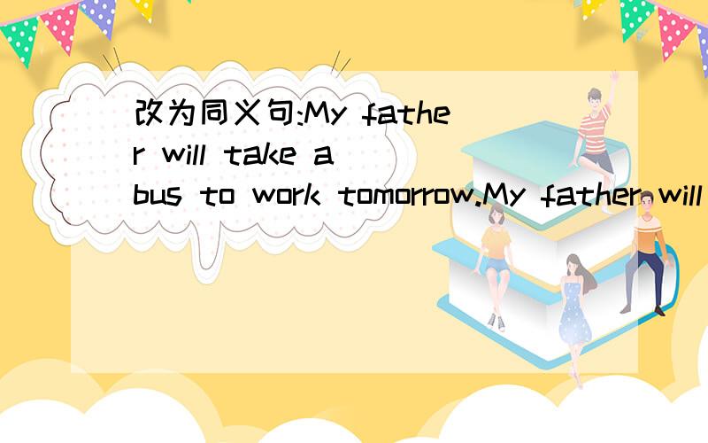 改为同义句:My father will take a bus to work tomorrow.My father will take a bus to work tomorrow.（改为同义句）My father will （ ） to work （　　　）（　　） tomorrow.