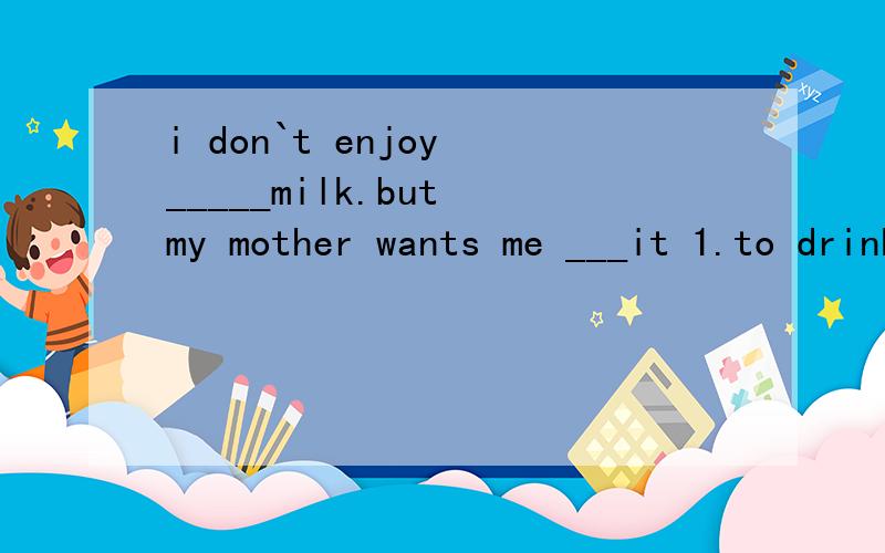 i don`t enjoy _____milk.but my mother wants me ___it 1.to drink,to drink 2.drinking,drinking3.drinking,to drink 4.to drink,drinking