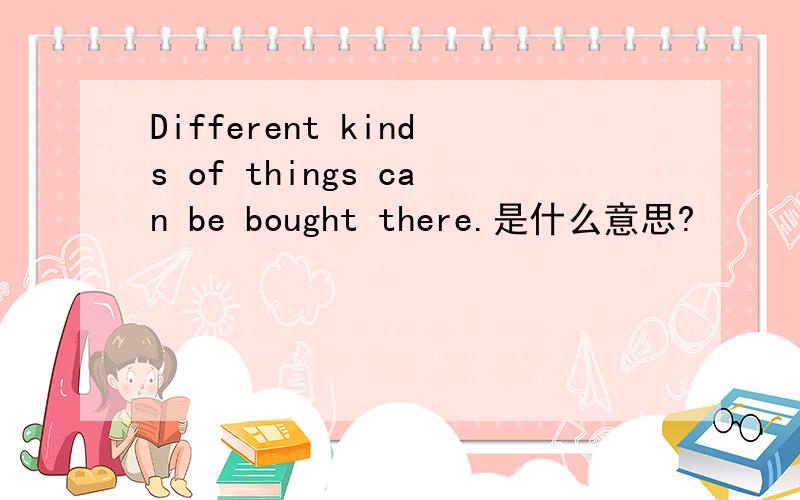 Different kinds of things can be bought there.是什么意思?