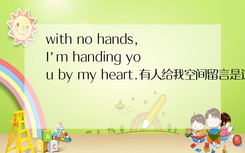 with no hands,I’m handing you by my heart.有人给我空间留言是这样的“你们还在成长.我已逐渐老去.with no handsI’m handing you by my heart.”但是我不明白英文的意思,