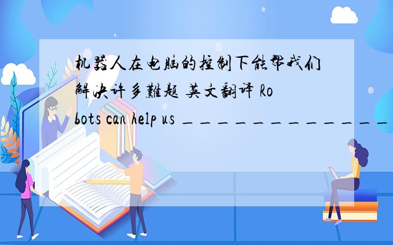 机器人在电脑的控制下能帮我们解决许多难题 英文翻译 Robots can help us _________________________.