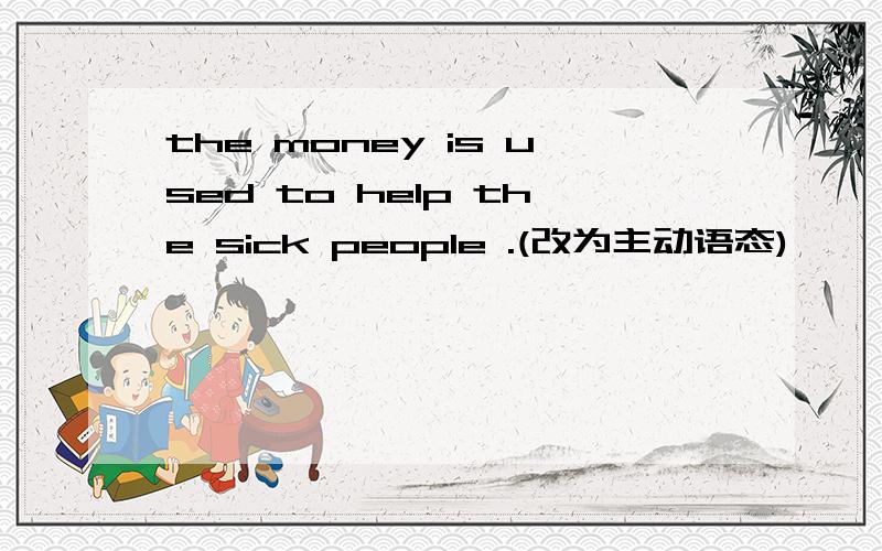the money is used to help the sick people .(改为主动语态)