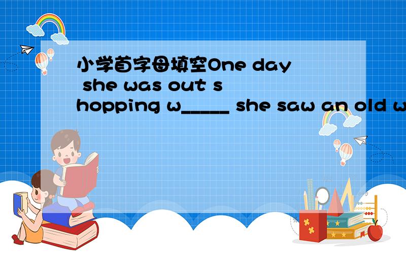 小学首字母填空One day she was out shopping w_____ she saw an old woman waiting to cross a busy street.