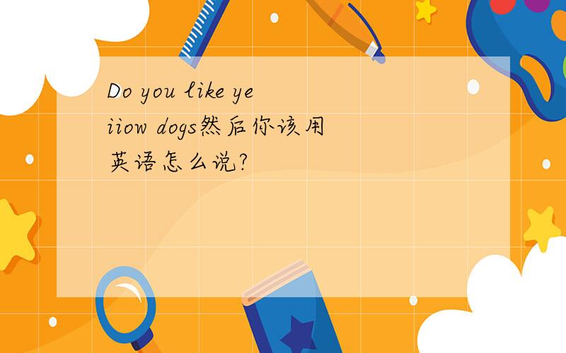 Do you like yeiiow dogs然后你该用英语怎么说?