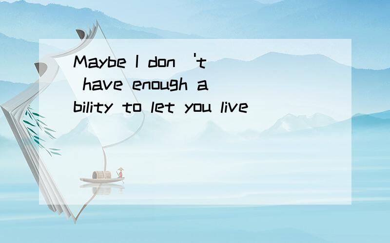 Maybe I don\'t have enough ability to let you live