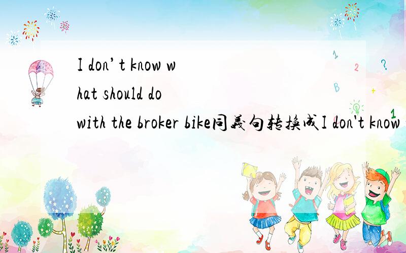 I don’t know what should do with the broker bike同义句转换成I don't know what ( ) ( ) ( )the broken bike