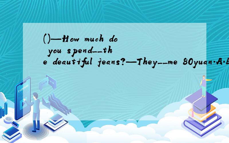 ()—How much do you spend__the deautiful jeans?—They__me 80yuan.A.buying;pay B.to buy;take C.bu()—How much do you spend__the deautiful jeans?—They__me 80yuan.A.buying;pay B.to buy;take C.buy;spend D.buying;cost