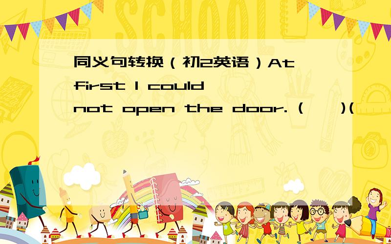 同义句转换（初2英语）At first I could not open the door. (    )(    )(   )I(    )(     )(      )open  the  door.