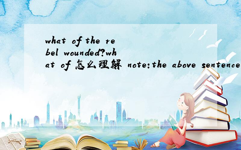 what of the rebel wounded?what of 怎么理解 note:the above sentence comes from the movie named 