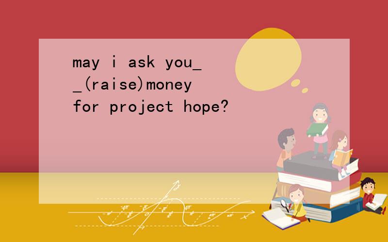 may i ask you__(raise)money for project hope?